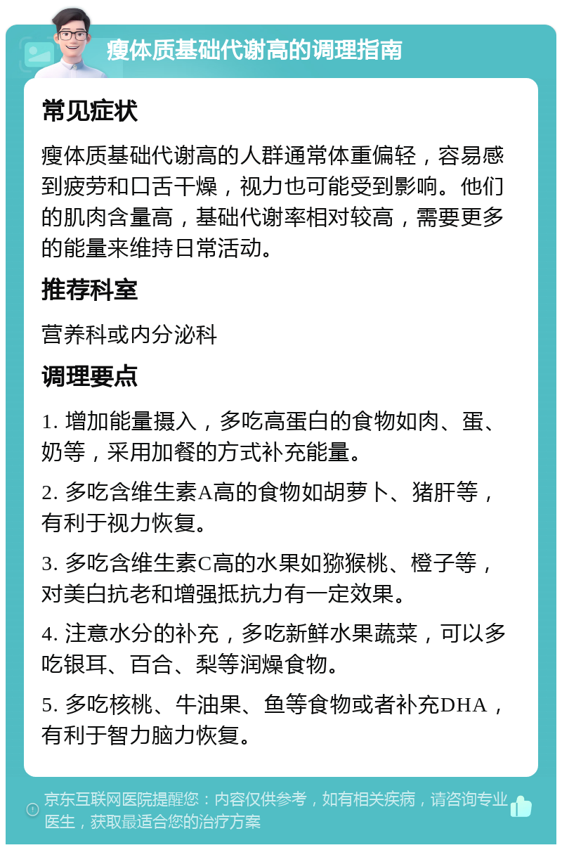 瘦体质基础代谢高的调理指南 常见症状 瘦体质基础代谢高的人群通常体重偏轻，容易感到疲劳和口舌干燥，视力也可能受到影响。他们的肌肉含量高，基础代谢率相对较高，需要更多的能量来维持日常活动。 推荐科室 营养科或内分泌科 调理要点 1. 增加能量摄入，多吃高蛋白的食物如肉、蛋、奶等，采用加餐的方式补充能量。 2. 多吃含维生素A高的食物如胡萝卜、猪肝等，有利于视力恢复。 3. 多吃含维生素C高的水果如猕猴桃、橙子等，对美白抗老和增强抵抗力有一定效果。 4. 注意水分的补充，多吃新鲜水果蔬菜，可以多吃银耳、百合、梨等润燥食物。 5. 多吃核桃、牛油果、鱼等食物或者补充DHA，有利于智力脑力恢复。