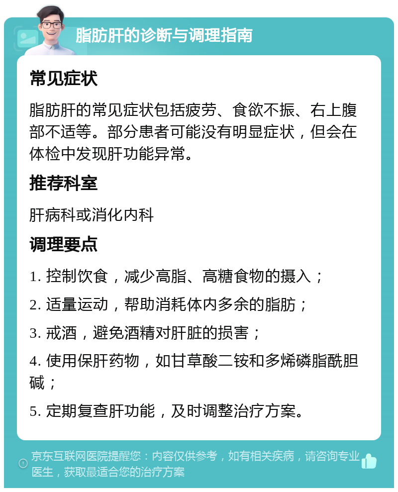 脂肪肝的诊断与调理指南 常见症状 脂肪肝的常见症状包括疲劳、食欲不振、右上腹部不适等。部分患者可能没有明显症状，但会在体检中发现肝功能异常。 推荐科室 肝病科或消化内科 调理要点 1. 控制饮食，减少高脂、高糖食物的摄入； 2. 适量运动，帮助消耗体内多余的脂肪； 3. 戒酒，避免酒精对肝脏的损害； 4. 使用保肝药物，如甘草酸二铵和多烯磷脂酰胆碱； 5. 定期复查肝功能，及时调整治疗方案。