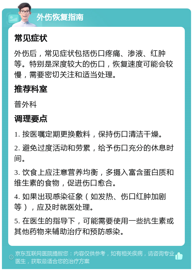 外伤恢复指南 常见症状 外伤后，常见症状包括伤口疼痛、渗液、红肿等。特别是深度较大的伤口，恢复速度可能会较慢，需要密切关注和适当处理。 推荐科室 普外科 调理要点 1. 按医嘱定期更换敷料，保持伤口清洁干燥。 2. 避免过度活动和劳累，给予伤口充分的休息时间。 3. 饮食上应注意营养均衡，多摄入富含蛋白质和维生素的食物，促进伤口愈合。 4. 如果出现感染征象（如发热、伤口红肿加剧等），应及时就医处理。 5. 在医生的指导下，可能需要使用一些抗生素或其他药物来辅助治疗和预防感染。