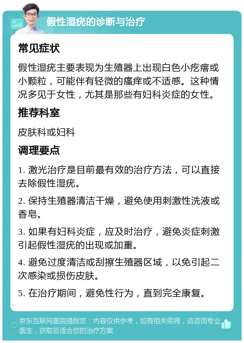 假性湿疣的诊断与治疗 常见症状 假性湿疣主要表现为生殖器上出现白色小疙瘩或小颗粒，可能伴有轻微的瘙痒或不适感。这种情况多见于女性，尤其是那些有妇科炎症的女性。 推荐科室 皮肤科或妇科 调理要点 1. 激光治疗是目前最有效的治疗方法，可以直接去除假性湿疣。 2. 保持生殖器清洁干燥，避免使用刺激性洗液或香皂。 3. 如果有妇科炎症，应及时治疗，避免炎症刺激引起假性湿疣的出现或加重。 4. 避免过度清洁或刮擦生殖器区域，以免引起二次感染或损伤皮肤。 5. 在治疗期间，避免性行为，直到完全康复。