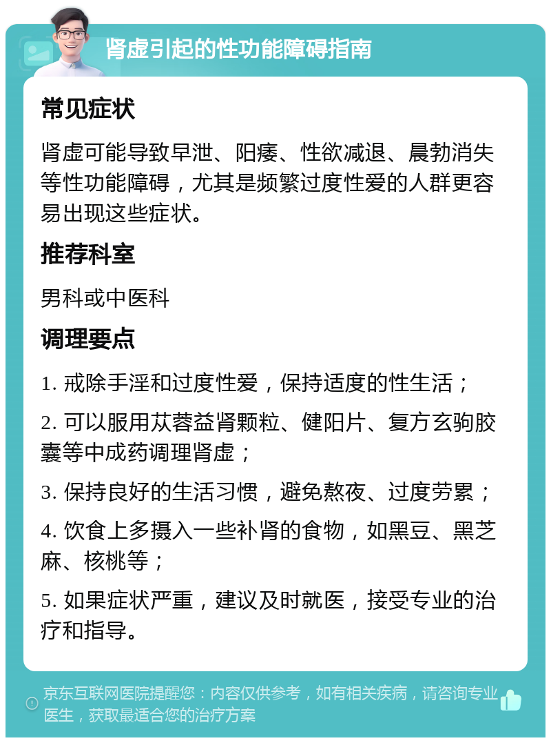 肾虚引起的性功能障碍指南 常见症状 肾虚可能导致早泄、阳痿、性欲减退、晨勃消失等性功能障碍，尤其是频繁过度性爱的人群更容易出现这些症状。 推荐科室 男科或中医科 调理要点 1. 戒除手淫和过度性爱，保持适度的性生活； 2. 可以服用苁蓉益肾颗粒、健阳片、复方玄驹胶囊等中成药调理肾虚； 3. 保持良好的生活习惯，避免熬夜、过度劳累； 4. 饮食上多摄入一些补肾的食物，如黑豆、黑芝麻、核桃等； 5. 如果症状严重，建议及时就医，接受专业的治疗和指导。