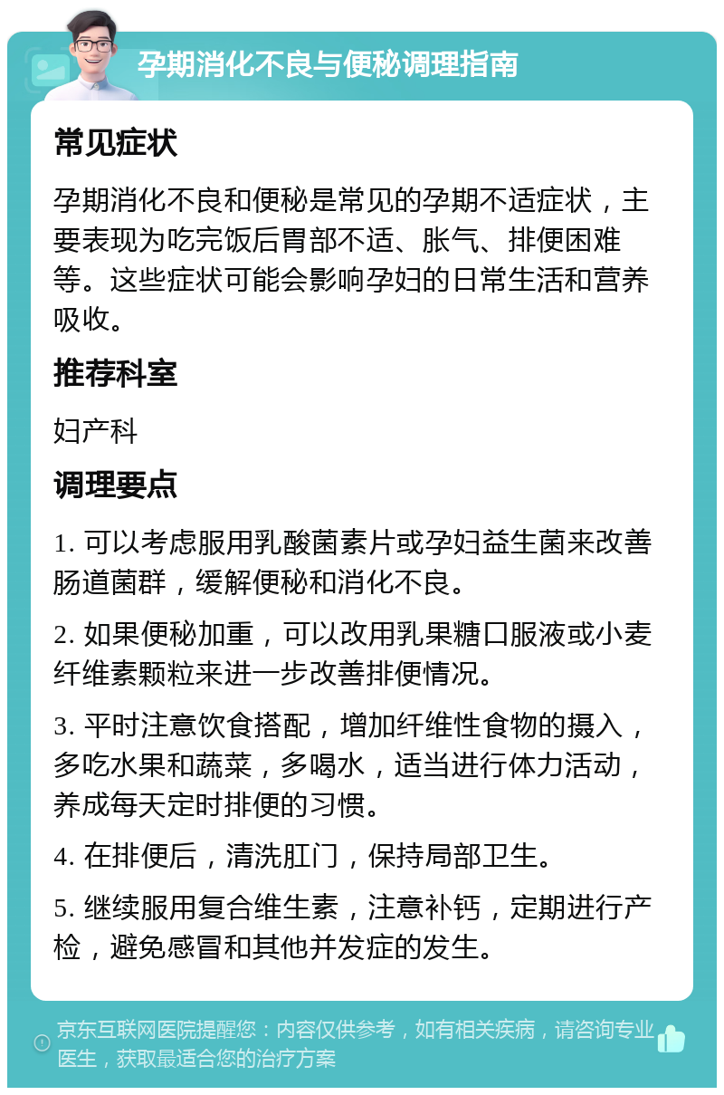 孕期消化不良与便秘调理指南 常见症状 孕期消化不良和便秘是常见的孕期不适症状，主要表现为吃完饭后胃部不适、胀气、排便困难等。这些症状可能会影响孕妇的日常生活和营养吸收。 推荐科室 妇产科 调理要点 1. 可以考虑服用乳酸菌素片或孕妇益生菌来改善肠道菌群，缓解便秘和消化不良。 2. 如果便秘加重，可以改用乳果糖口服液或小麦纤维素颗粒来进一步改善排便情况。 3. 平时注意饮食搭配，增加纤维性食物的摄入，多吃水果和蔬菜，多喝水，适当进行体力活动，养成每天定时排便的习惯。 4. 在排便后，清洗肛门，保持局部卫生。 5. 继续服用复合维生素，注意补钙，定期进行产检，避免感冒和其他并发症的发生。