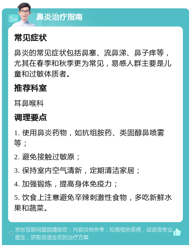 鼻炎治疗指南 常见症状 鼻炎的常见症状包括鼻塞、流鼻涕、鼻子痒等，尤其在春季和秋季更为常见，易感人群主要是儿童和过敏体质者。 推荐科室 耳鼻喉科 调理要点 1. 使用鼻炎药物，如抗组胺药、类固醇鼻喷雾等； 2. 避免接触过敏原； 3. 保持室内空气清新，定期清洁家居； 4. 加强锻炼，提高身体免疫力； 5. 饮食上注意避免辛辣刺激性食物，多吃新鲜水果和蔬菜。