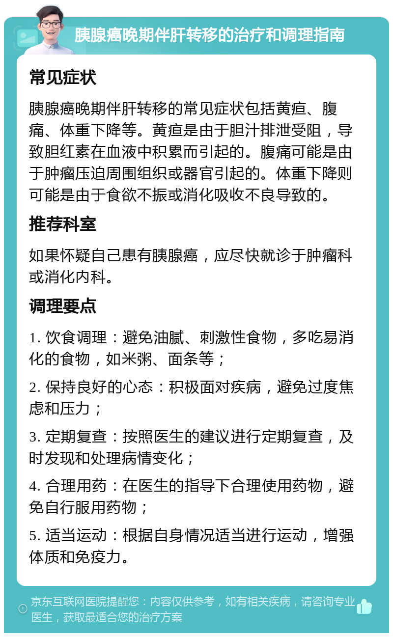 胰腺癌晚期伴肝转移的治疗和调理指南 常见症状 胰腺癌晚期伴肝转移的常见症状包括黄疸、腹痛、体重下降等。黄疸是由于胆汁排泄受阻，导致胆红素在血液中积累而引起的。腹痛可能是由于肿瘤压迫周围组织或器官引起的。体重下降则可能是由于食欲不振或消化吸收不良导致的。 推荐科室 如果怀疑自己患有胰腺癌，应尽快就诊于肿瘤科或消化内科。 调理要点 1. 饮食调理：避免油腻、刺激性食物，多吃易消化的食物，如米粥、面条等； 2. 保持良好的心态：积极面对疾病，避免过度焦虑和压力； 3. 定期复查：按照医生的建议进行定期复查，及时发现和处理病情变化； 4. 合理用药：在医生的指导下合理使用药物，避免自行服用药物； 5. 适当运动：根据自身情况适当进行运动，增强体质和免疫力。