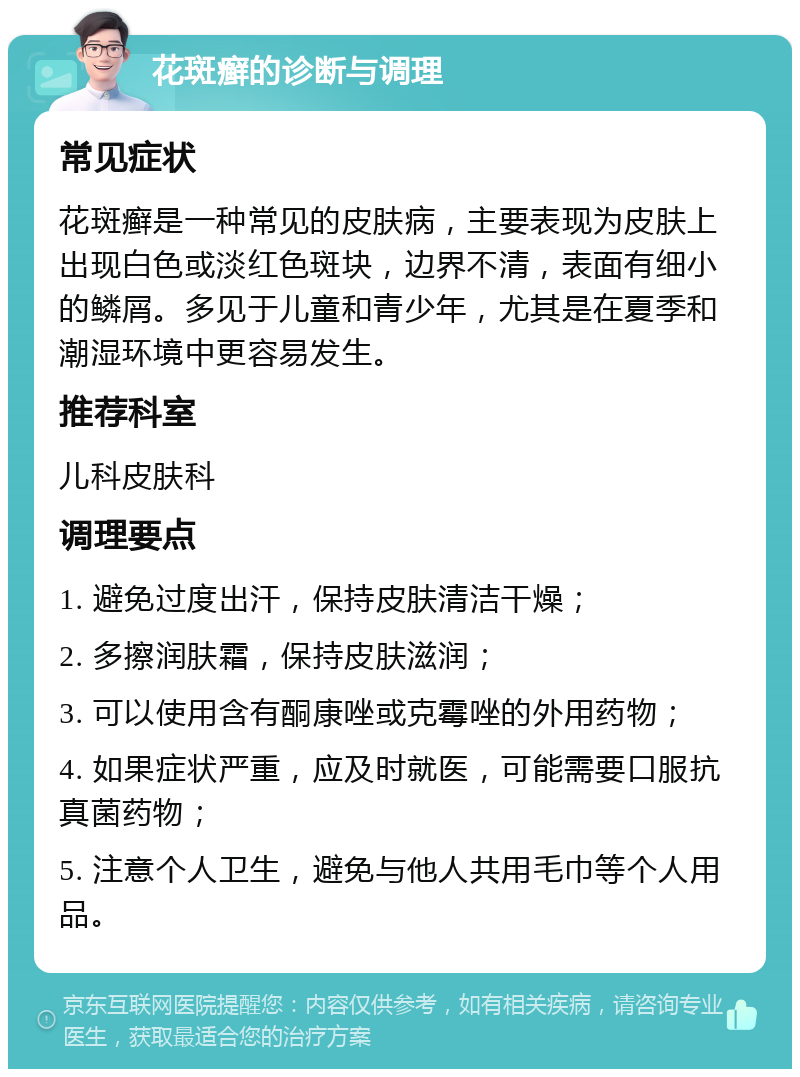 花斑癣的诊断与调理 常见症状 花斑癣是一种常见的皮肤病，主要表现为皮肤上出现白色或淡红色斑块，边界不清，表面有细小的鳞屑。多见于儿童和青少年，尤其是在夏季和潮湿环境中更容易发生。 推荐科室 儿科皮肤科 调理要点 1. 避免过度出汗，保持皮肤清洁干燥； 2. 多擦润肤霜，保持皮肤滋润； 3. 可以使用含有酮康唑或克霉唑的外用药物； 4. 如果症状严重，应及时就医，可能需要口服抗真菌药物； 5. 注意个人卫生，避免与他人共用毛巾等个人用品。