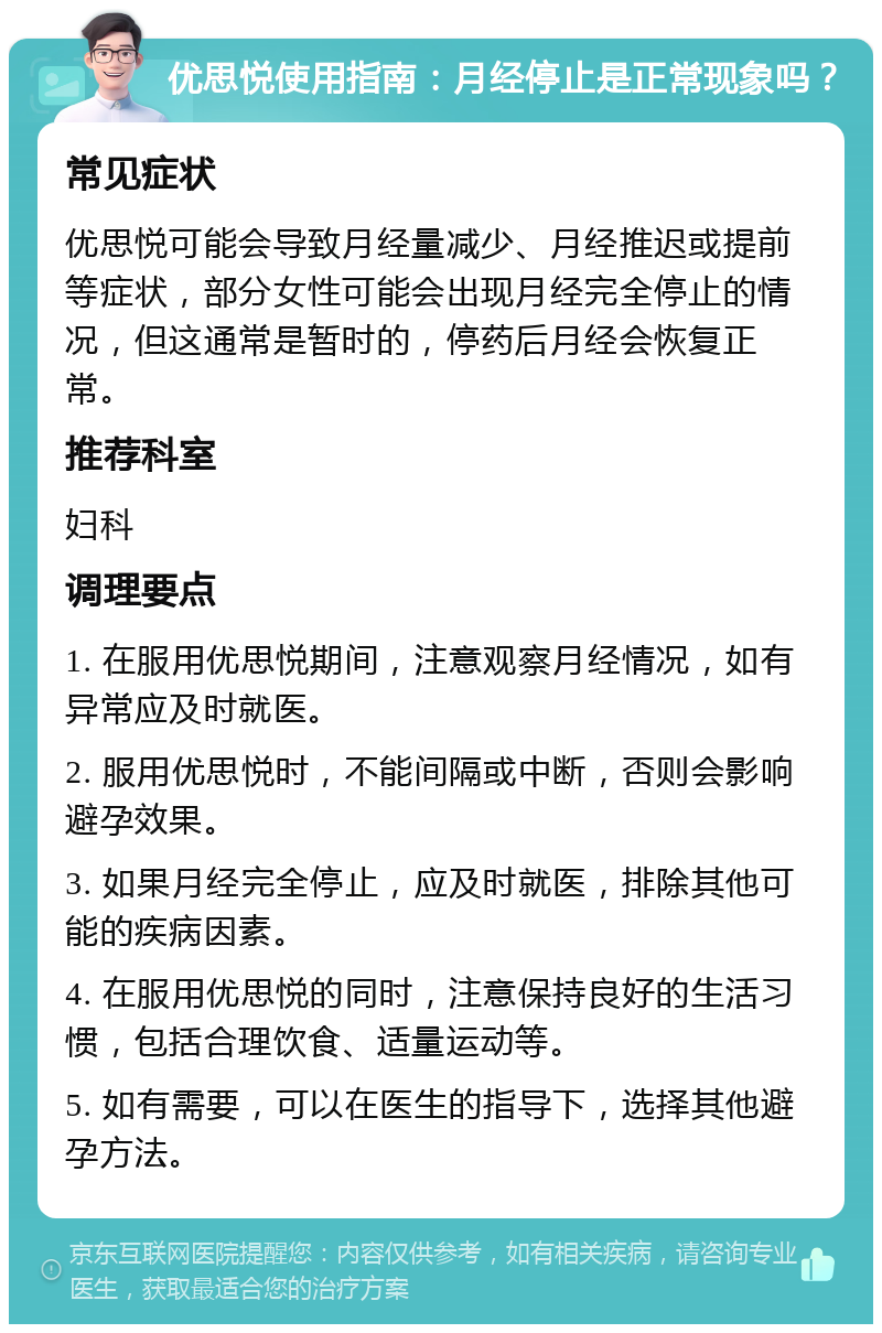 优思悦使用指南：月经停止是正常现象吗？ 常见症状 优思悦可能会导致月经量减少、月经推迟或提前等症状，部分女性可能会出现月经完全停止的情况，但这通常是暂时的，停药后月经会恢复正常。 推荐科室 妇科 调理要点 1. 在服用优思悦期间，注意观察月经情况，如有异常应及时就医。 2. 服用优思悦时，不能间隔或中断，否则会影响避孕效果。 3. 如果月经完全停止，应及时就医，排除其他可能的疾病因素。 4. 在服用优思悦的同时，注意保持良好的生活习惯，包括合理饮食、适量运动等。 5. 如有需要，可以在医生的指导下，选择其他避孕方法。