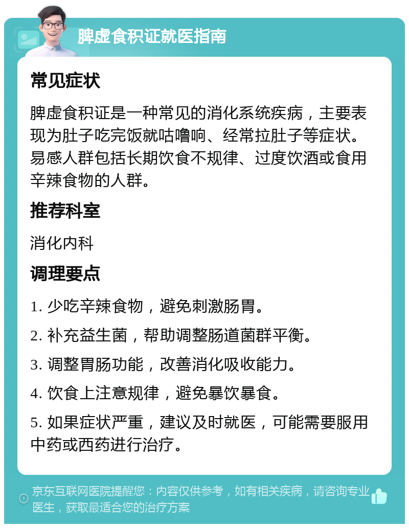 脾虚食积证就医指南 常见症状 脾虚食积证是一种常见的消化系统疾病，主要表现为肚子吃完饭就咕噜响、经常拉肚子等症状。易感人群包括长期饮食不规律、过度饮酒或食用辛辣食物的人群。 推荐科室 消化内科 调理要点 1. 少吃辛辣食物，避免刺激肠胃。 2. 补充益生菌，帮助调整肠道菌群平衡。 3. 调整胃肠功能，改善消化吸收能力。 4. 饮食上注意规律，避免暴饮暴食。 5. 如果症状严重，建议及时就医，可能需要服用中药或西药进行治疗。