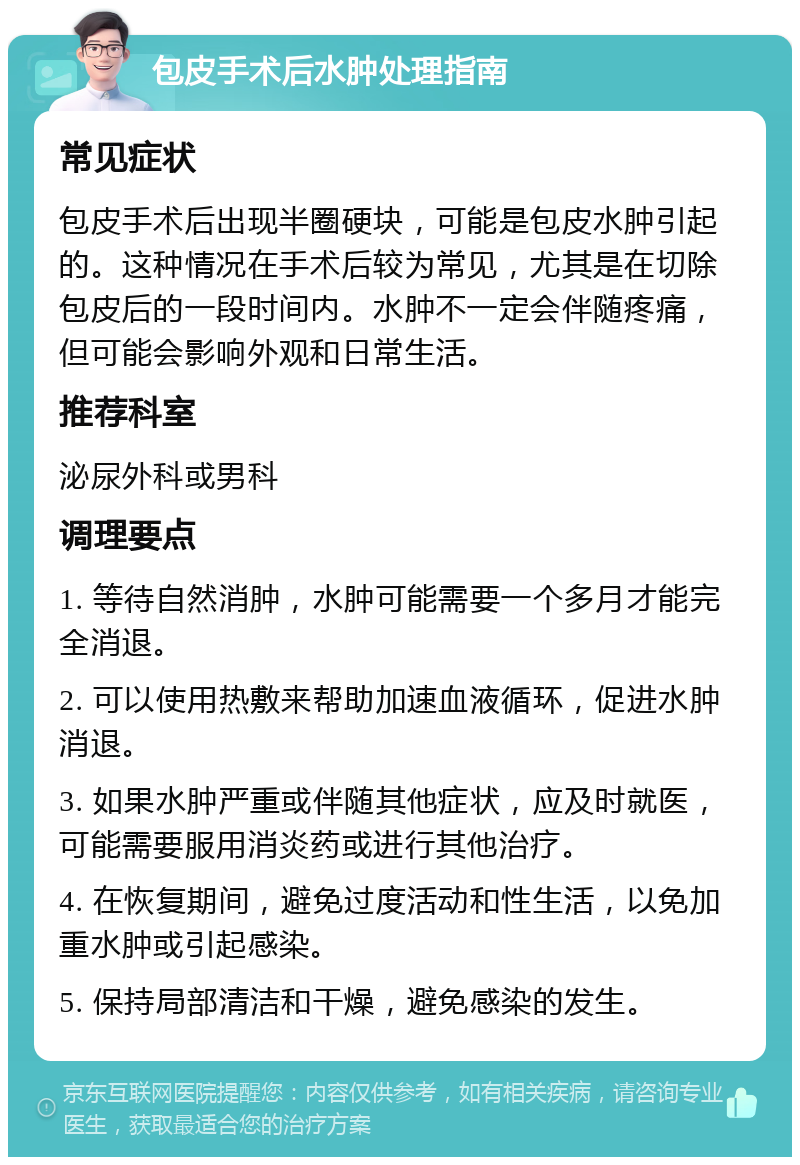 包皮手术后水肿处理指南 常见症状 包皮手术后出现半圈硬块，可能是包皮水肿引起的。这种情况在手术后较为常见，尤其是在切除包皮后的一段时间内。水肿不一定会伴随疼痛，但可能会影响外观和日常生活。 推荐科室 泌尿外科或男科 调理要点 1. 等待自然消肿，水肿可能需要一个多月才能完全消退。 2. 可以使用热敷来帮助加速血液循环，促进水肿消退。 3. 如果水肿严重或伴随其他症状，应及时就医，可能需要服用消炎药或进行其他治疗。 4. 在恢复期间，避免过度活动和性生活，以免加重水肿或引起感染。 5. 保持局部清洁和干燥，避免感染的发生。