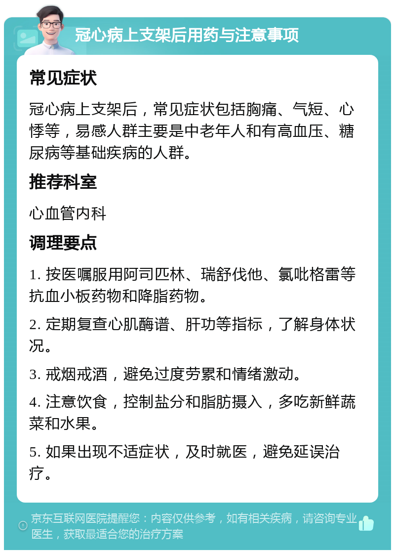 冠心病上支架后用药与注意事项 常见症状 冠心病上支架后，常见症状包括胸痛、气短、心悸等，易感人群主要是中老年人和有高血压、糖尿病等基础疾病的人群。 推荐科室 心血管内科 调理要点 1. 按医嘱服用阿司匹林、瑞舒伐他、氯吡格雷等抗血小板药物和降脂药物。 2. 定期复查心肌酶谱、肝功等指标，了解身体状况。 3. 戒烟戒酒，避免过度劳累和情绪激动。 4. 注意饮食，控制盐分和脂肪摄入，多吃新鲜蔬菜和水果。 5. 如果出现不适症状，及时就医，避免延误治疗。