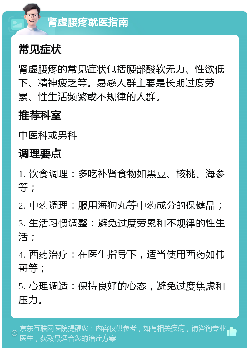 肾虚腰疼就医指南 常见症状 肾虚腰疼的常见症状包括腰部酸软无力、性欲低下、精神疲乏等。易感人群主要是长期过度劳累、性生活频繁或不规律的人群。 推荐科室 中医科或男科 调理要点 1. 饮食调理：多吃补肾食物如黑豆、核桃、海参等； 2. 中药调理：服用海狗丸等中药成分的保健品； 3. 生活习惯调整：避免过度劳累和不规律的性生活； 4. 西药治疗：在医生指导下，适当使用西药如伟哥等； 5. 心理调适：保持良好的心态，避免过度焦虑和压力。