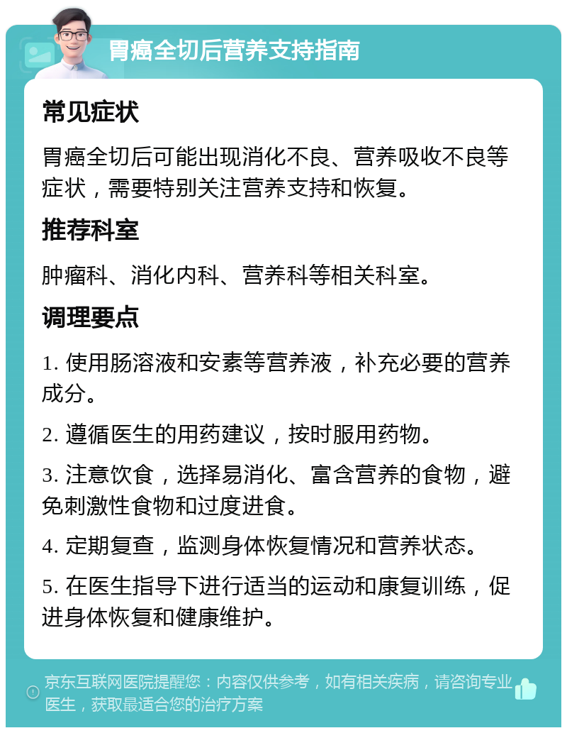 胃癌全切后营养支持指南 常见症状 胃癌全切后可能出现消化不良、营养吸收不良等症状，需要特别关注营养支持和恢复。 推荐科室 肿瘤科、消化内科、营养科等相关科室。 调理要点 1. 使用肠溶液和安素等营养液，补充必要的营养成分。 2. 遵循医生的用药建议，按时服用药物。 3. 注意饮食，选择易消化、富含营养的食物，避免刺激性食物和过度进食。 4. 定期复查，监测身体恢复情况和营养状态。 5. 在医生指导下进行适当的运动和康复训练，促进身体恢复和健康维护。