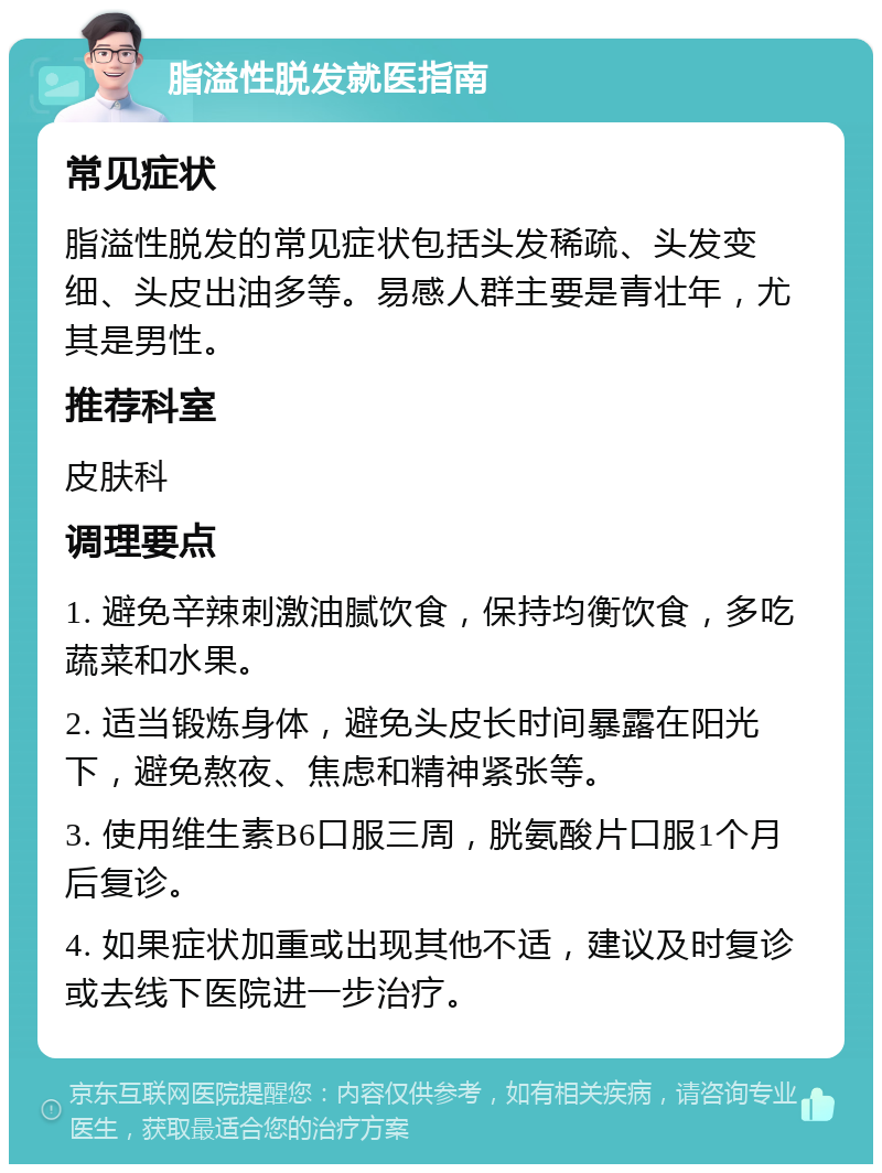 脂溢性脱发就医指南 常见症状 脂溢性脱发的常见症状包括头发稀疏、头发变细、头皮出油多等。易感人群主要是青壮年，尤其是男性。 推荐科室 皮肤科 调理要点 1. 避免辛辣刺激油腻饮食，保持均衡饮食，多吃蔬菜和水果。 2. 适当锻炼身体，避免头皮长时间暴露在阳光下，避免熬夜、焦虑和精神紧张等。 3. 使用维生素B6口服三周，胱氨酸片口服1个月后复诊。 4. 如果症状加重或出现其他不适，建议及时复诊或去线下医院进一步治疗。