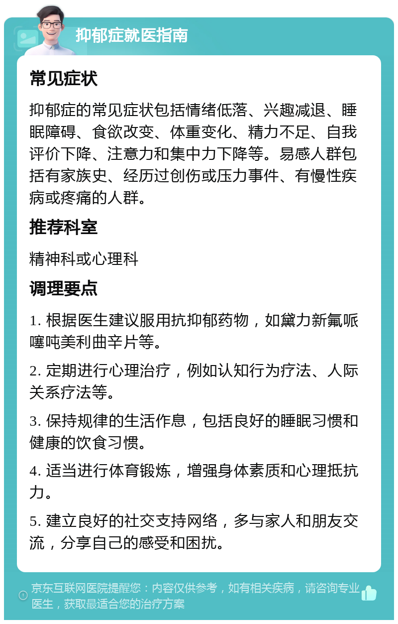 抑郁症就医指南 常见症状 抑郁症的常见症状包括情绪低落、兴趣减退、睡眠障碍、食欲改变、体重变化、精力不足、自我评价下降、注意力和集中力下降等。易感人群包括有家族史、经历过创伤或压力事件、有慢性疾病或疼痛的人群。 推荐科室 精神科或心理科 调理要点 1. 根据医生建议服用抗抑郁药物，如黛力新氟哌噻吨美利曲辛片等。 2. 定期进行心理治疗，例如认知行为疗法、人际关系疗法等。 3. 保持规律的生活作息，包括良好的睡眠习惯和健康的饮食习惯。 4. 适当进行体育锻炼，增强身体素质和心理抵抗力。 5. 建立良好的社交支持网络，多与家人和朋友交流，分享自己的感受和困扰。