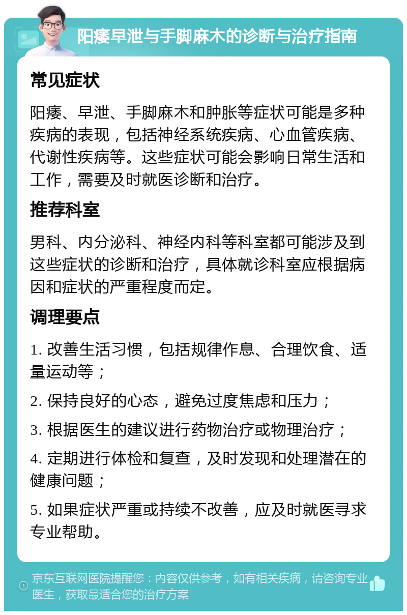 阳痿早泄与手脚麻木的诊断与治疗指南 常见症状 阳痿、早泄、手脚麻木和肿胀等症状可能是多种疾病的表现，包括神经系统疾病、心血管疾病、代谢性疾病等。这些症状可能会影响日常生活和工作，需要及时就医诊断和治疗。 推荐科室 男科、内分泌科、神经内科等科室都可能涉及到这些症状的诊断和治疗，具体就诊科室应根据病因和症状的严重程度而定。 调理要点 1. 改善生活习惯，包括规律作息、合理饮食、适量运动等； 2. 保持良好的心态，避免过度焦虑和压力； 3. 根据医生的建议进行药物治疗或物理治疗； 4. 定期进行体检和复查，及时发现和处理潜在的健康问题； 5. 如果症状严重或持续不改善，应及时就医寻求专业帮助。