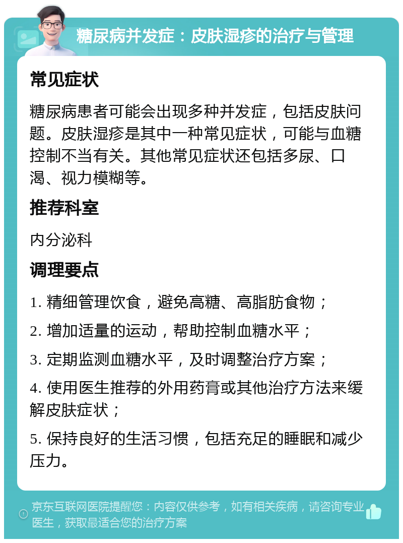 糖尿病并发症：皮肤湿疹的治疗与管理 常见症状 糖尿病患者可能会出现多种并发症，包括皮肤问题。皮肤湿疹是其中一种常见症状，可能与血糖控制不当有关。其他常见症状还包括多尿、口渴、视力模糊等。 推荐科室 内分泌科 调理要点 1. 精细管理饮食，避免高糖、高脂肪食物； 2. 增加适量的运动，帮助控制血糖水平； 3. 定期监测血糖水平，及时调整治疗方案； 4. 使用医生推荐的外用药膏或其他治疗方法来缓解皮肤症状； 5. 保持良好的生活习惯，包括充足的睡眠和减少压力。