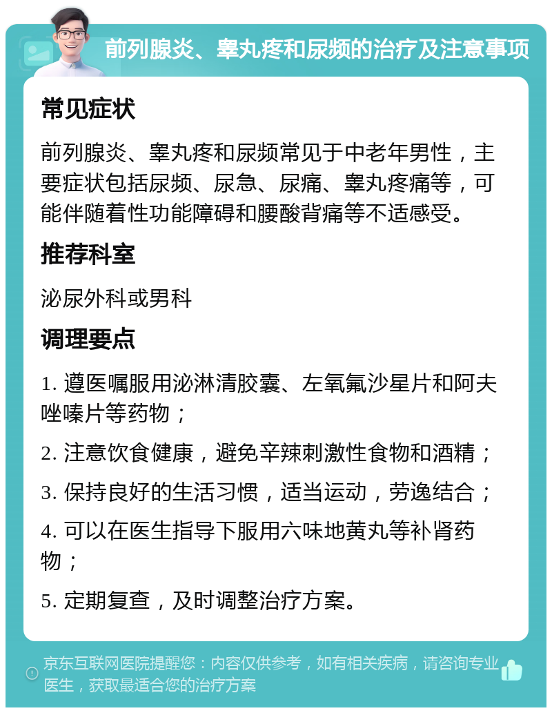 前列腺炎、睾丸疼和尿频的治疗及注意事项 常见症状 前列腺炎、睾丸疼和尿频常见于中老年男性，主要症状包括尿频、尿急、尿痛、睾丸疼痛等，可能伴随着性功能障碍和腰酸背痛等不适感受。 推荐科室 泌尿外科或男科 调理要点 1. 遵医嘱服用泌淋清胶囊、左氧氟沙星片和阿夫唑嗪片等药物； 2. 注意饮食健康，避免辛辣刺激性食物和酒精； 3. 保持良好的生活习惯，适当运动，劳逸结合； 4. 可以在医生指导下服用六味地黄丸等补肾药物； 5. 定期复查，及时调整治疗方案。