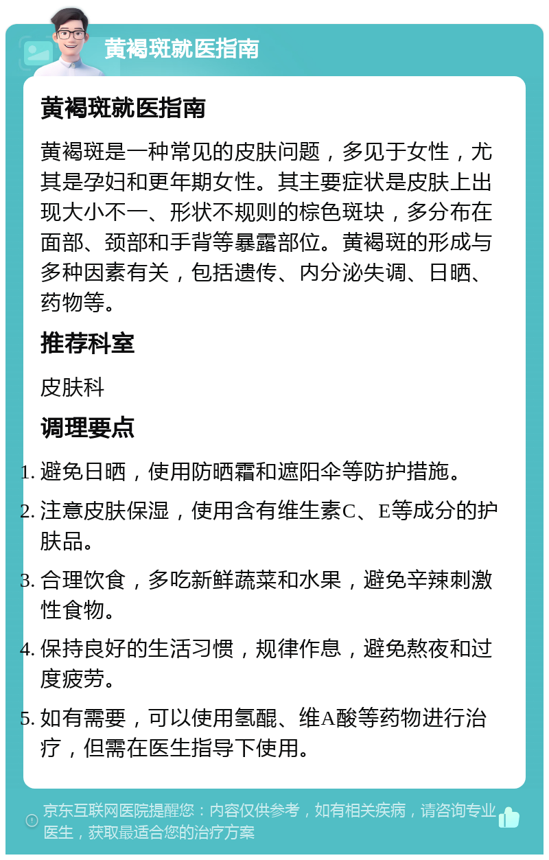 黄褐斑就医指南 黄褐斑就医指南 黄褐斑是一种常见的皮肤问题，多见于女性，尤其是孕妇和更年期女性。其主要症状是皮肤上出现大小不一、形状不规则的棕色斑块，多分布在面部、颈部和手背等暴露部位。黄褐斑的形成与多种因素有关，包括遗传、内分泌失调、日晒、药物等。 推荐科室 皮肤科 调理要点 避免日晒，使用防晒霜和遮阳伞等防护措施。 注意皮肤保湿，使用含有维生素C、E等成分的护肤品。 合理饮食，多吃新鲜蔬菜和水果，避免辛辣刺激性食物。 保持良好的生活习惯，规律作息，避免熬夜和过度疲劳。 如有需要，可以使用氢醌、维A酸等药物进行治疗，但需在医生指导下使用。