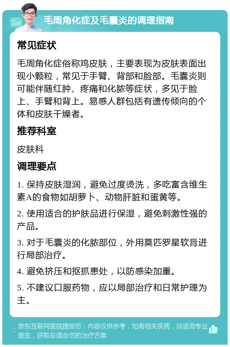 毛周角化症及毛囊炎的调理指南 常见症状 毛周角化症俗称鸡皮肤，主要表现为皮肤表面出现小颗粒，常见于手臂、背部和脸部。毛囊炎则可能伴随红肿、疼痛和化脓等症状，多见于脸上、手臂和背上。易感人群包括有遗传倾向的个体和皮肤干燥者。 推荐科室 皮肤科 调理要点 1. 保持皮肤湿润，避免过度烫洗，多吃富含维生素A的食物如胡萝卜、动物肝脏和蛋黄等。 2. 使用适合的护肤品进行保湿，避免刺激性强的产品。 3. 对于毛囊炎的化脓部位，外用莫匹罗星软膏进行局部治疗。 4. 避免挤压和抠抓患处，以防感染加重。 5. 不建议口服药物，应以局部治疗和日常护理为主。