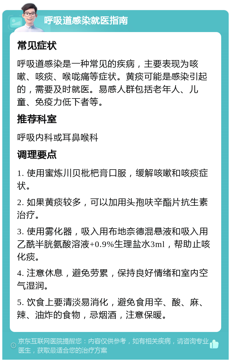 呼吸道感染就医指南 常见症状 呼吸道感染是一种常见的疾病，主要表现为咳嗽、咳痰、喉咙痛等症状。黄痰可能是感染引起的，需要及时就医。易感人群包括老年人、儿童、免疫力低下者等。 推荐科室 呼吸内科或耳鼻喉科 调理要点 1. 使用蜜炼川贝枇杷膏口服，缓解咳嗽和咳痰症状。 2. 如果黄痰较多，可以加用头孢呋辛酯片抗生素治疗。 3. 使用雾化器，吸入用布地奈德混悬液和吸入用乙酰半胱氨酸溶液+0.9%生理盐水3ml，帮助止咳化痰。 4. 注意休息，避免劳累，保持良好情绪和室内空气湿润。 5. 饮食上要清淡易消化，避免食用辛、酸、麻、辣、油炸的食物，忌烟酒，注意保暖。