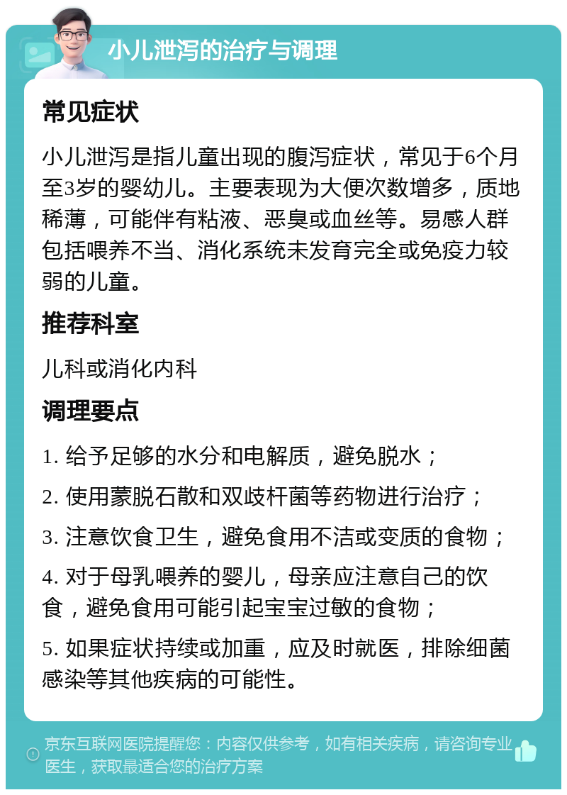 小儿泄泻的治疗与调理 常见症状 小儿泄泻是指儿童出现的腹泻症状，常见于6个月至3岁的婴幼儿。主要表现为大便次数增多，质地稀薄，可能伴有粘液、恶臭或血丝等。易感人群包括喂养不当、消化系统未发育完全或免疫力较弱的儿童。 推荐科室 儿科或消化内科 调理要点 1. 给予足够的水分和电解质，避免脱水； 2. 使用蒙脱石散和双歧杆菌等药物进行治疗； 3. 注意饮食卫生，避免食用不洁或变质的食物； 4. 对于母乳喂养的婴儿，母亲应注意自己的饮食，避免食用可能引起宝宝过敏的食物； 5. 如果症状持续或加重，应及时就医，排除细菌感染等其他疾病的可能性。