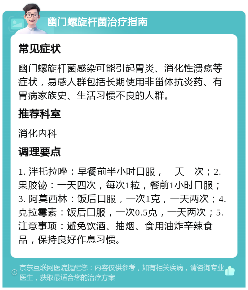 幽门螺旋杆菌治疗指南 常见症状 幽门螺旋杆菌感染可能引起胃炎、消化性溃疡等症状，易感人群包括长期使用非甾体抗炎药、有胃病家族史、生活习惯不良的人群。 推荐科室 消化内科 调理要点 1. 泮托拉唑：早餐前半小时口服，一天一次；2. 果胶铋：一天四次，每次1粒，餐前1小时口服；3. 阿莫西林：饭后口服，一次1克，一天两次；4. 克拉霉素：饭后口服，一次0.5克，一天两次；5. 注意事项：避免饮酒、抽烟、食用油炸辛辣食品，保持良好作息习惯。