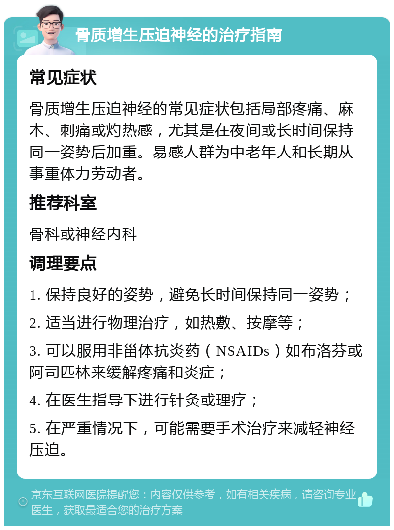 骨质增生压迫神经的治疗指南 常见症状 骨质增生压迫神经的常见症状包括局部疼痛、麻木、刺痛或灼热感，尤其是在夜间或长时间保持同一姿势后加重。易感人群为中老年人和长期从事重体力劳动者。 推荐科室 骨科或神经内科 调理要点 1. 保持良好的姿势，避免长时间保持同一姿势； 2. 适当进行物理治疗，如热敷、按摩等； 3. 可以服用非甾体抗炎药（NSAIDs）如布洛芬或阿司匹林来缓解疼痛和炎症； 4. 在医生指导下进行针灸或理疗； 5. 在严重情况下，可能需要手术治疗来减轻神经压迫。