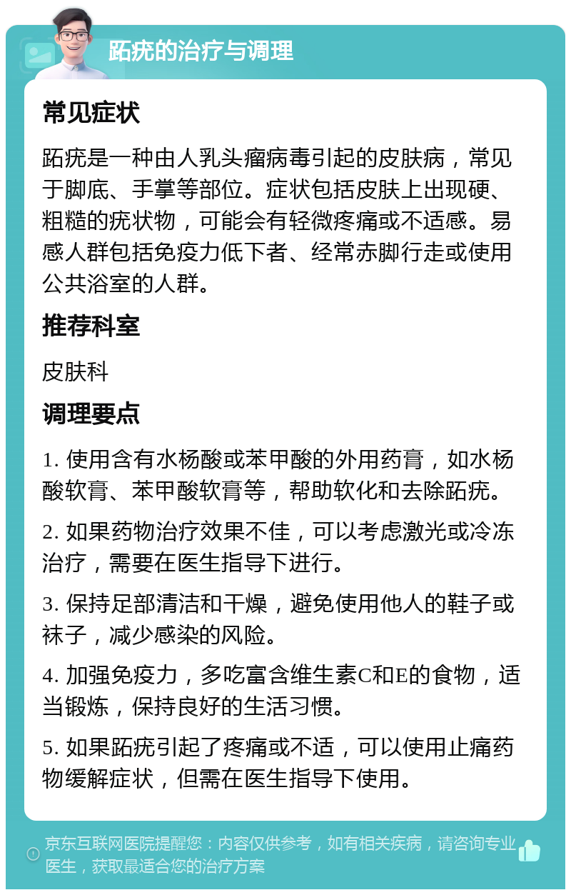 跖疣的治疗与调理 常见症状 跖疣是一种由人乳头瘤病毒引起的皮肤病，常见于脚底、手掌等部位。症状包括皮肤上出现硬、粗糙的疣状物，可能会有轻微疼痛或不适感。易感人群包括免疫力低下者、经常赤脚行走或使用公共浴室的人群。 推荐科室 皮肤科 调理要点 1. 使用含有水杨酸或苯甲酸的外用药膏，如水杨酸软膏、苯甲酸软膏等，帮助软化和去除跖疣。 2. 如果药物治疗效果不佳，可以考虑激光或冷冻治疗，需要在医生指导下进行。 3. 保持足部清洁和干燥，避免使用他人的鞋子或袜子，减少感染的风险。 4. 加强免疫力，多吃富含维生素C和E的食物，适当锻炼，保持良好的生活习惯。 5. 如果跖疣引起了疼痛或不适，可以使用止痛药物缓解症状，但需在医生指导下使用。