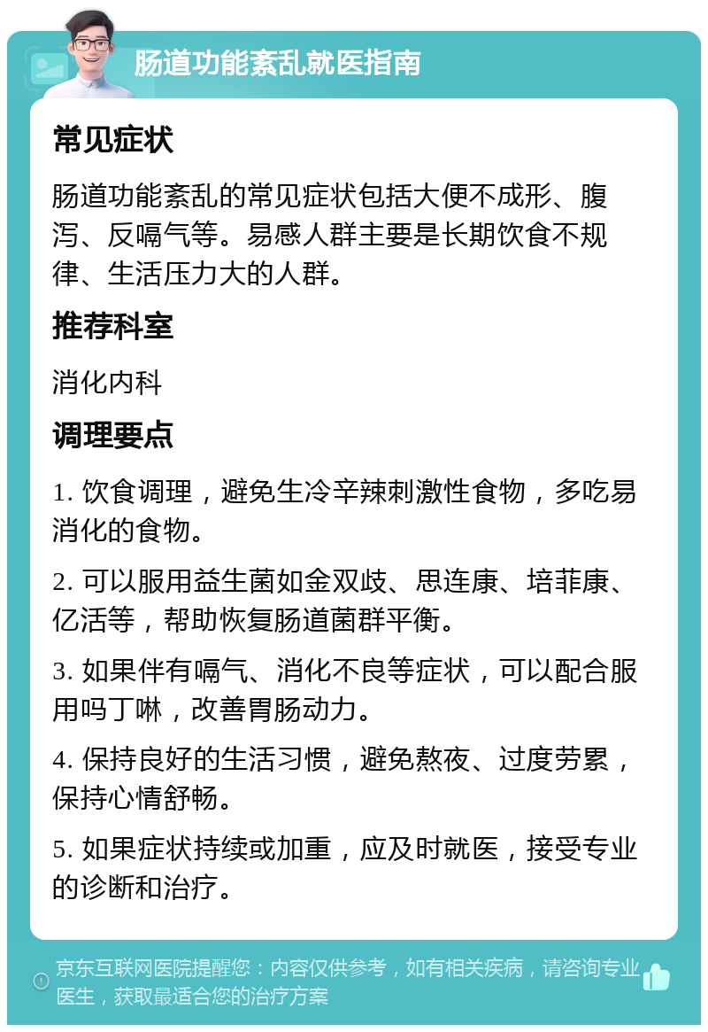 肠道功能紊乱就医指南 常见症状 肠道功能紊乱的常见症状包括大便不成形、腹泻、反嗝气等。易感人群主要是长期饮食不规律、生活压力大的人群。 推荐科室 消化内科 调理要点 1. 饮食调理，避免生冷辛辣刺激性食物，多吃易消化的食物。 2. 可以服用益生菌如金双歧、思连康、培菲康、亿活等，帮助恢复肠道菌群平衡。 3. 如果伴有嗝气、消化不良等症状，可以配合服用吗丁啉，改善胃肠动力。 4. 保持良好的生活习惯，避免熬夜、过度劳累，保持心情舒畅。 5. 如果症状持续或加重，应及时就医，接受专业的诊断和治疗。