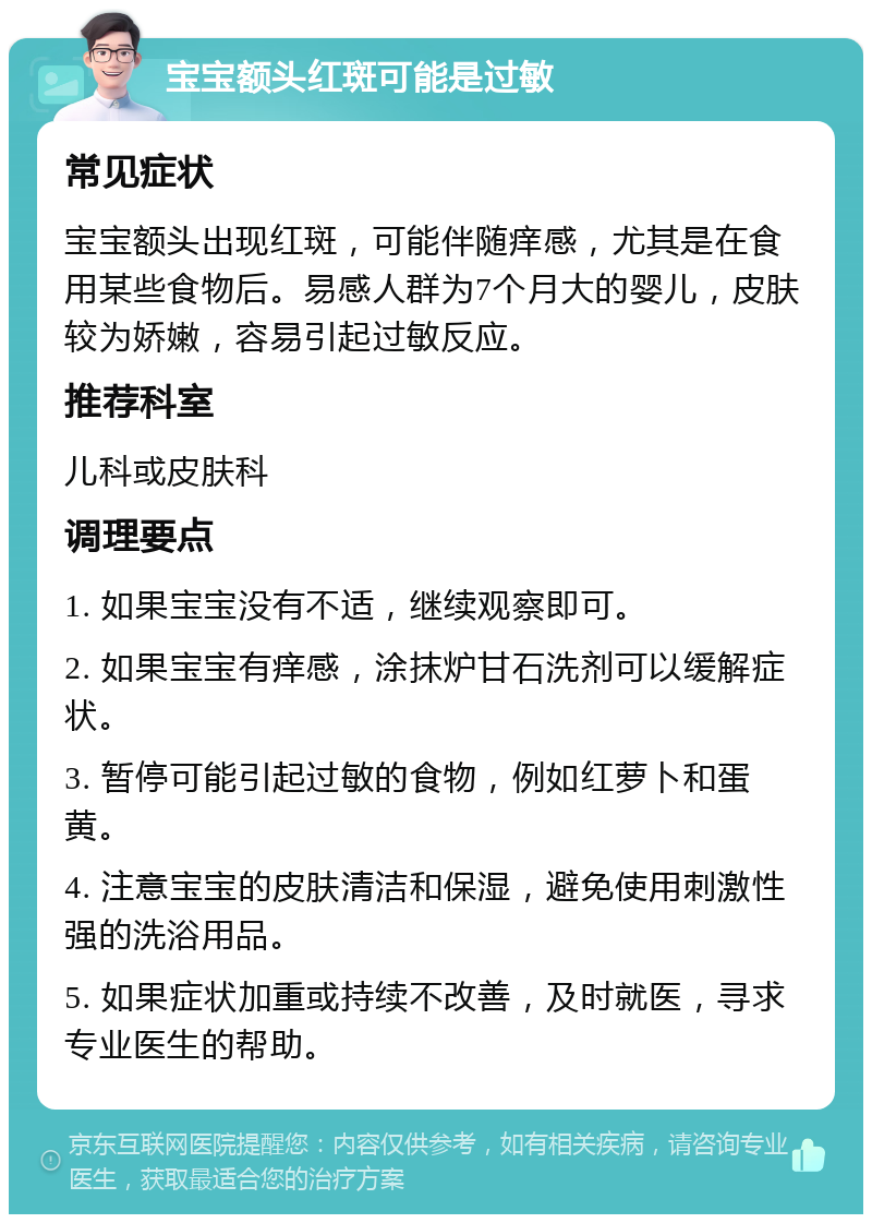 宝宝额头红斑可能是过敏 常见症状 宝宝额头出现红斑，可能伴随痒感，尤其是在食用某些食物后。易感人群为7个月大的婴儿，皮肤较为娇嫩，容易引起过敏反应。 推荐科室 儿科或皮肤科 调理要点 1. 如果宝宝没有不适，继续观察即可。 2. 如果宝宝有痒感，涂抹炉甘石洗剂可以缓解症状。 3. 暂停可能引起过敏的食物，例如红萝卜和蛋黄。 4. 注意宝宝的皮肤清洁和保湿，避免使用刺激性强的洗浴用品。 5. 如果症状加重或持续不改善，及时就医，寻求专业医生的帮助。