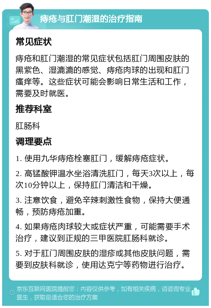 痔疮与肛门潮湿的治疗指南 常见症状 痔疮和肛门潮湿的常见症状包括肛门周围皮肤的黑紫色、湿漉漉的感觉、痔疮肉球的出现和肛门瘙痒等。这些症状可能会影响日常生活和工作，需要及时就医。 推荐科室 肛肠科 调理要点 1. 使用九华痔疮栓塞肛门，缓解痔疮症状。 2. 高锰酸钾温水坐浴清洗肛门，每天3次以上，每次10分钟以上，保持肛门清洁和干燥。 3. 注意饮食，避免辛辣刺激性食物，保持大便通畅，预防痔疮加重。 4. 如果痔疮肉球较大或症状严重，可能需要手术治疗，建议到正规的三甲医院肛肠科就诊。 5. 对于肛门周围皮肤的湿疹或其他皮肤问题，需要到皮肤科就诊，使用达克宁等药物进行治疗。