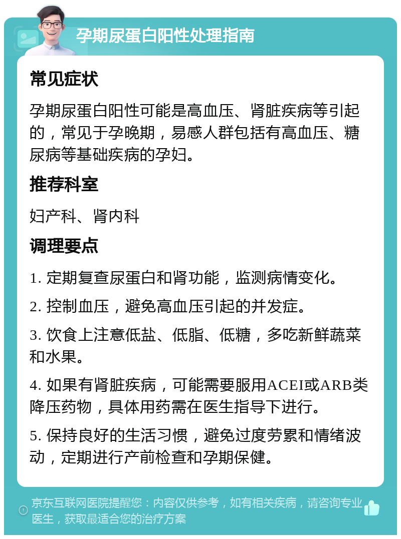 孕期尿蛋白阳性处理指南 常见症状 孕期尿蛋白阳性可能是高血压、肾脏疾病等引起的，常见于孕晚期，易感人群包括有高血压、糖尿病等基础疾病的孕妇。 推荐科室 妇产科、肾内科 调理要点 1. 定期复查尿蛋白和肾功能，监测病情变化。 2. 控制血压，避免高血压引起的并发症。 3. 饮食上注意低盐、低脂、低糖，多吃新鲜蔬菜和水果。 4. 如果有肾脏疾病，可能需要服用ACEI或ARB类降压药物，具体用药需在医生指导下进行。 5. 保持良好的生活习惯，避免过度劳累和情绪波动，定期进行产前检查和孕期保健。