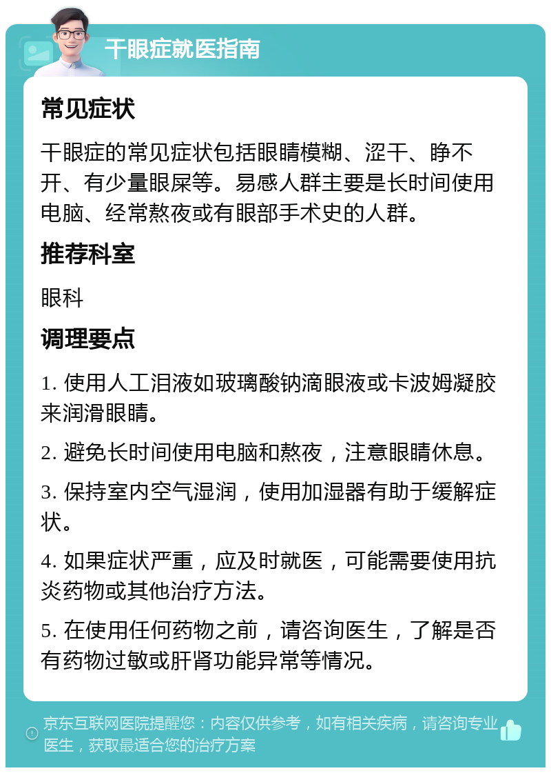 干眼症就医指南 常见症状 干眼症的常见症状包括眼睛模糊、涩干、睁不开、有少量眼屎等。易感人群主要是长时间使用电脑、经常熬夜或有眼部手术史的人群。 推荐科室 眼科 调理要点 1. 使用人工泪液如玻璃酸钠滴眼液或卡波姆凝胶来润滑眼睛。 2. 避免长时间使用电脑和熬夜，注意眼睛休息。 3. 保持室内空气湿润，使用加湿器有助于缓解症状。 4. 如果症状严重，应及时就医，可能需要使用抗炎药物或其他治疗方法。 5. 在使用任何药物之前，请咨询医生，了解是否有药物过敏或肝肾功能异常等情况。