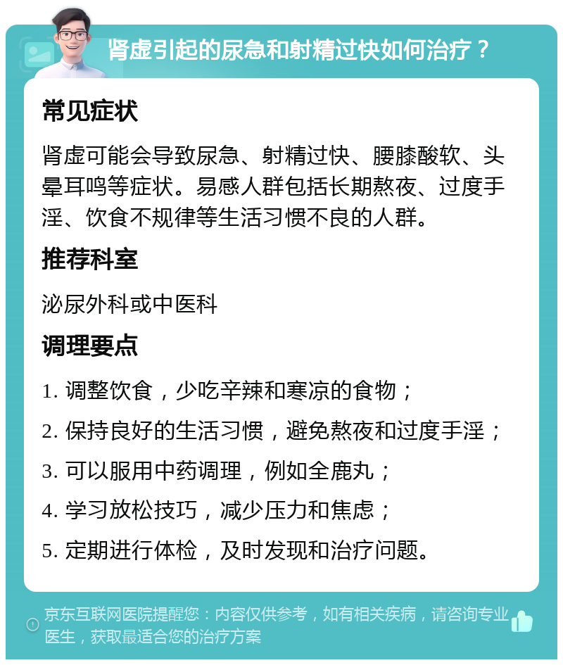 肾虚引起的尿急和射精过快如何治疗？ 常见症状 肾虚可能会导致尿急、射精过快、腰膝酸软、头晕耳鸣等症状。易感人群包括长期熬夜、过度手淫、饮食不规律等生活习惯不良的人群。 推荐科室 泌尿外科或中医科 调理要点 1. 调整饮食，少吃辛辣和寒凉的食物； 2. 保持良好的生活习惯，避免熬夜和过度手淫； 3. 可以服用中药调理，例如全鹿丸； 4. 学习放松技巧，减少压力和焦虑； 5. 定期进行体检，及时发现和治疗问题。