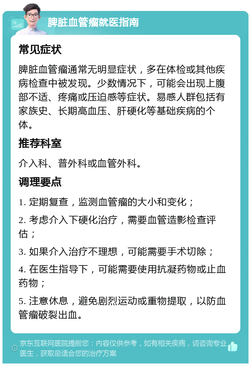 脾脏血管瘤就医指南 常见症状 脾脏血管瘤通常无明显症状，多在体检或其他疾病检查中被发现。少数情况下，可能会出现上腹部不适、疼痛或压迫感等症状。易感人群包括有家族史、长期高血压、肝硬化等基础疾病的个体。 推荐科室 介入科、普外科或血管外科。 调理要点 1. 定期复查，监测血管瘤的大小和变化； 2. 考虑介入下硬化治疗，需要血管造影检查评估； 3. 如果介入治疗不理想，可能需要手术切除； 4. 在医生指导下，可能需要使用抗凝药物或止血药物； 5. 注意休息，避免剧烈运动或重物提取，以防血管瘤破裂出血。