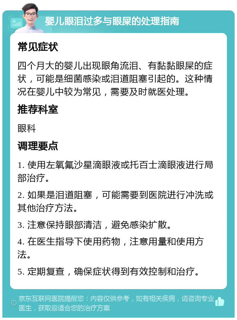 婴儿眼泪过多与眼屎的处理指南 常见症状 四个月大的婴儿出现眼角流泪、有黏黏眼屎的症状，可能是细菌感染或泪道阻塞引起的。这种情况在婴儿中较为常见，需要及时就医处理。 推荐科室 眼科 调理要点 1. 使用左氧氟沙星滴眼液或托百士滴眼液进行局部治疗。 2. 如果是泪道阻塞，可能需要到医院进行冲洗或其他治疗方法。 3. 注意保持眼部清洁，避免感染扩散。 4. 在医生指导下使用药物，注意用量和使用方法。 5. 定期复查，确保症状得到有效控制和治疗。