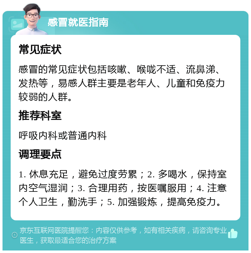 感冒就医指南 常见症状 感冒的常见症状包括咳嗽、喉咙不适、流鼻涕、发热等，易感人群主要是老年人、儿童和免疫力较弱的人群。 推荐科室 呼吸内科或普通内科 调理要点 1. 休息充足，避免过度劳累；2. 多喝水，保持室内空气湿润；3. 合理用药，按医嘱服用；4. 注意个人卫生，勤洗手；5. 加强锻炼，提高免疫力。