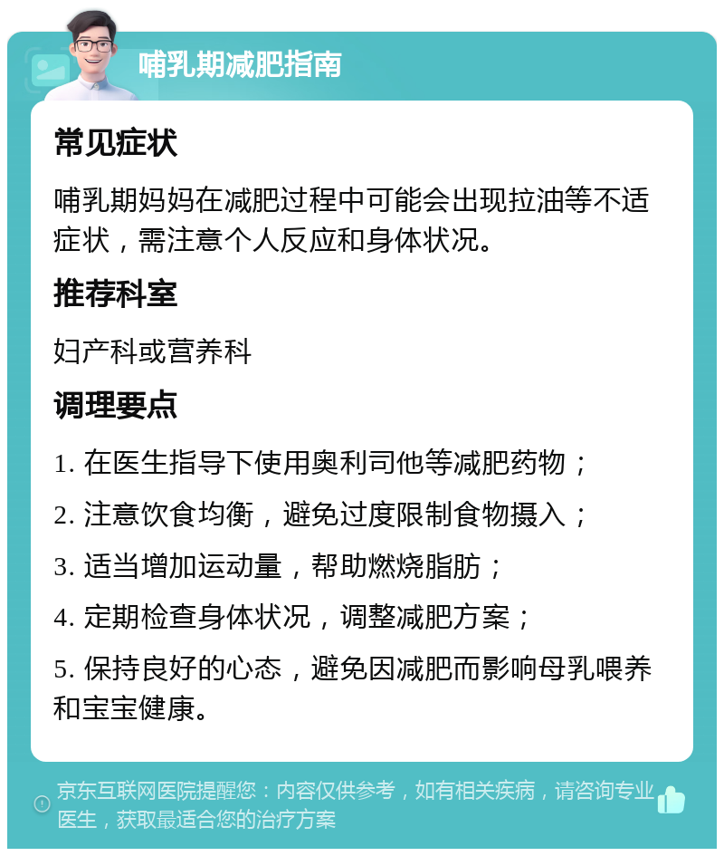 哺乳期减肥指南 常见症状 哺乳期妈妈在减肥过程中可能会出现拉油等不适症状，需注意个人反应和身体状况。 推荐科室 妇产科或营养科 调理要点 1. 在医生指导下使用奥利司他等减肥药物； 2. 注意饮食均衡，避免过度限制食物摄入； 3. 适当增加运动量，帮助燃烧脂肪； 4. 定期检查身体状况，调整减肥方案； 5. 保持良好的心态，避免因减肥而影响母乳喂养和宝宝健康。