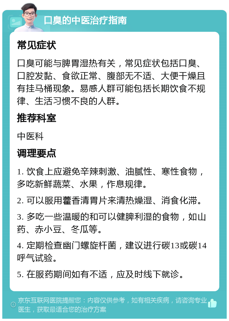 口臭的中医治疗指南 常见症状 口臭可能与脾胃湿热有关，常见症状包括口臭、口腔发黏、食欲正常、腹部无不适、大便干燥且有挂马桶现象。易感人群可能包括长期饮食不规律、生活习惯不良的人群。 推荐科室 中医科 调理要点 1. 饮食上应避免辛辣刺激、油腻性、寒性食物，多吃新鲜蔬菜、水果，作息规律。 2. 可以服用藿香清胃片来清热燥湿、消食化滞。 3. 多吃一些温暖的和可以健脾利湿的食物，如山药、赤小豆、冬瓜等。 4. 定期检查幽门螺旋杆菌，建议进行碳13或碳14呼气试验。 5. 在服药期间如有不适，应及时线下就诊。