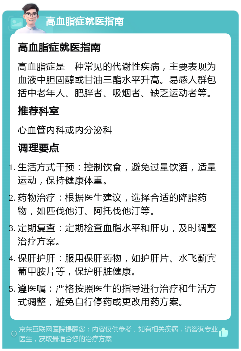 高血脂症就医指南 高血脂症就医指南 高血脂症是一种常见的代谢性疾病，主要表现为血液中胆固醇或甘油三酯水平升高。易感人群包括中老年人、肥胖者、吸烟者、缺乏运动者等。 推荐科室 心血管内科或内分泌科 调理要点 生活方式干预：控制饮食，避免过量饮酒，适量运动，保持健康体重。 药物治疗：根据医生建议，选择合适的降脂药物，如匹伐他汀、阿托伐他汀等。 定期复查：定期检查血脂水平和肝功，及时调整治疗方案。 保肝护肝：服用保肝药物，如护肝片、水飞蓟宾葡甲胺片等，保护肝脏健康。 遵医嘱：严格按照医生的指导进行治疗和生活方式调整，避免自行停药或更改用药方案。