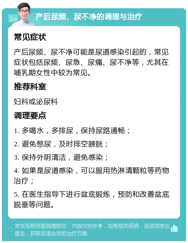 产后尿频、尿不净的调理与治疗 常见症状 产后尿频、尿不净可能是尿道感染引起的，常见症状包括尿频、尿急、尿痛、尿不净等，尤其在哺乳期女性中较为常见。 推荐科室 妇科或泌尿科 调理要点 1. 多喝水，多排尿，保持尿路通畅； 2. 避免憋尿，及时排空膀胱； 3. 保持外阴清洁，避免感染； 4. 如果是尿道感染，可以服用热淋清颗粒等药物治疗； 5. 在医生指导下进行盆底锻炼，预防和改善盆底脱垂等问题。