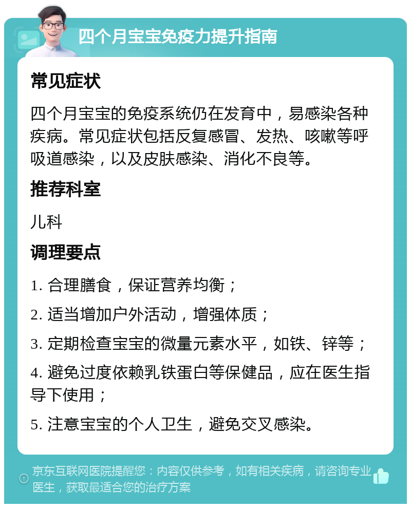 四个月宝宝免疫力提升指南 常见症状 四个月宝宝的免疫系统仍在发育中，易感染各种疾病。常见症状包括反复感冒、发热、咳嗽等呼吸道感染，以及皮肤感染、消化不良等。 推荐科室 儿科 调理要点 1. 合理膳食，保证营养均衡； 2. 适当增加户外活动，增强体质； 3. 定期检查宝宝的微量元素水平，如铁、锌等； 4. 避免过度依赖乳铁蛋白等保健品，应在医生指导下使用； 5. 注意宝宝的个人卫生，避免交叉感染。