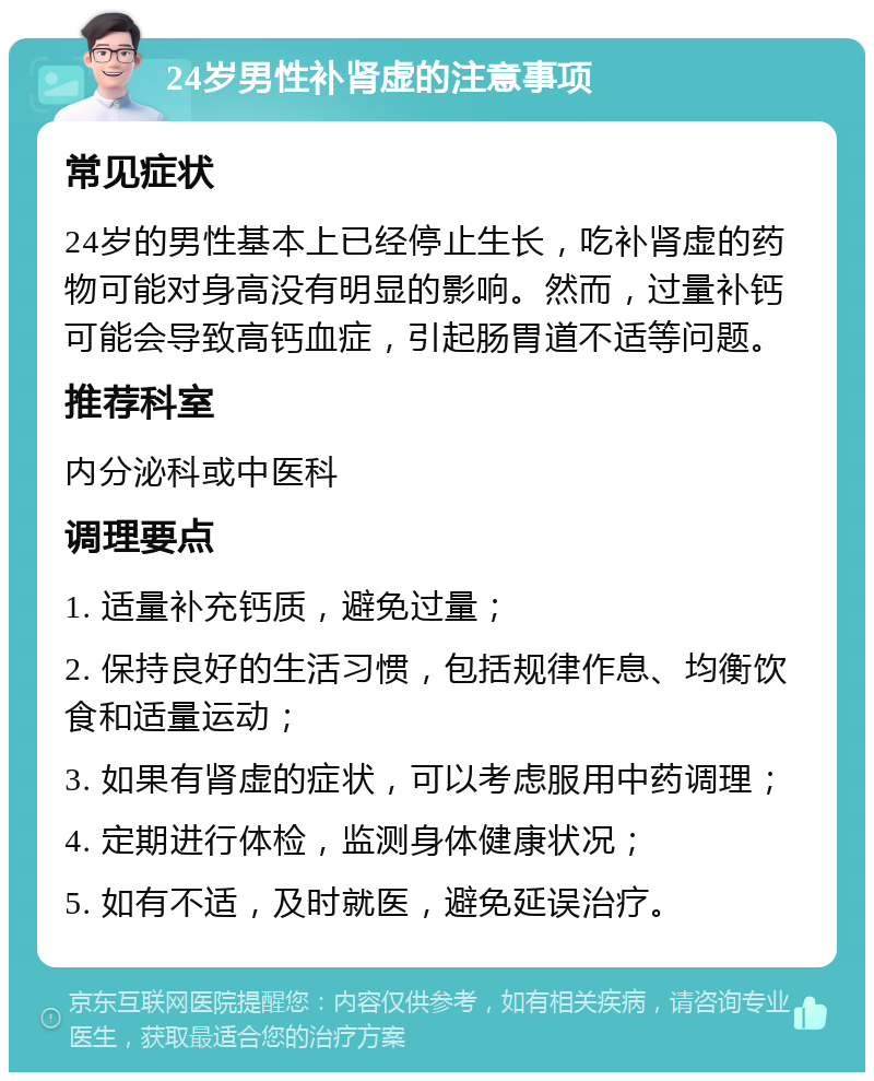 24岁男性补肾虚的注意事项 常见症状 24岁的男性基本上已经停止生长，吃补肾虚的药物可能对身高没有明显的影响。然而，过量补钙可能会导致高钙血症，引起肠胃道不适等问题。 推荐科室 内分泌科或中医科 调理要点 1. 适量补充钙质，避免过量； 2. 保持良好的生活习惯，包括规律作息、均衡饮食和适量运动； 3. 如果有肾虚的症状，可以考虑服用中药调理； 4. 定期进行体检，监测身体健康状况； 5. 如有不适，及时就医，避免延误治疗。