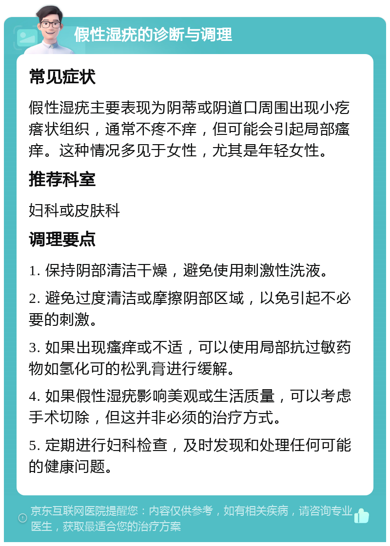 假性湿疣的诊断与调理 常见症状 假性湿疣主要表现为阴蒂或阴道口周围出现小疙瘩状组织，通常不疼不痒，但可能会引起局部瘙痒。这种情况多见于女性，尤其是年轻女性。 推荐科室 妇科或皮肤科 调理要点 1. 保持阴部清洁干燥，避免使用刺激性洗液。 2. 避免过度清洁或摩擦阴部区域，以免引起不必要的刺激。 3. 如果出现瘙痒或不适，可以使用局部抗过敏药物如氢化可的松乳膏进行缓解。 4. 如果假性湿疣影响美观或生活质量，可以考虑手术切除，但这并非必须的治疗方式。 5. 定期进行妇科检查，及时发现和处理任何可能的健康问题。