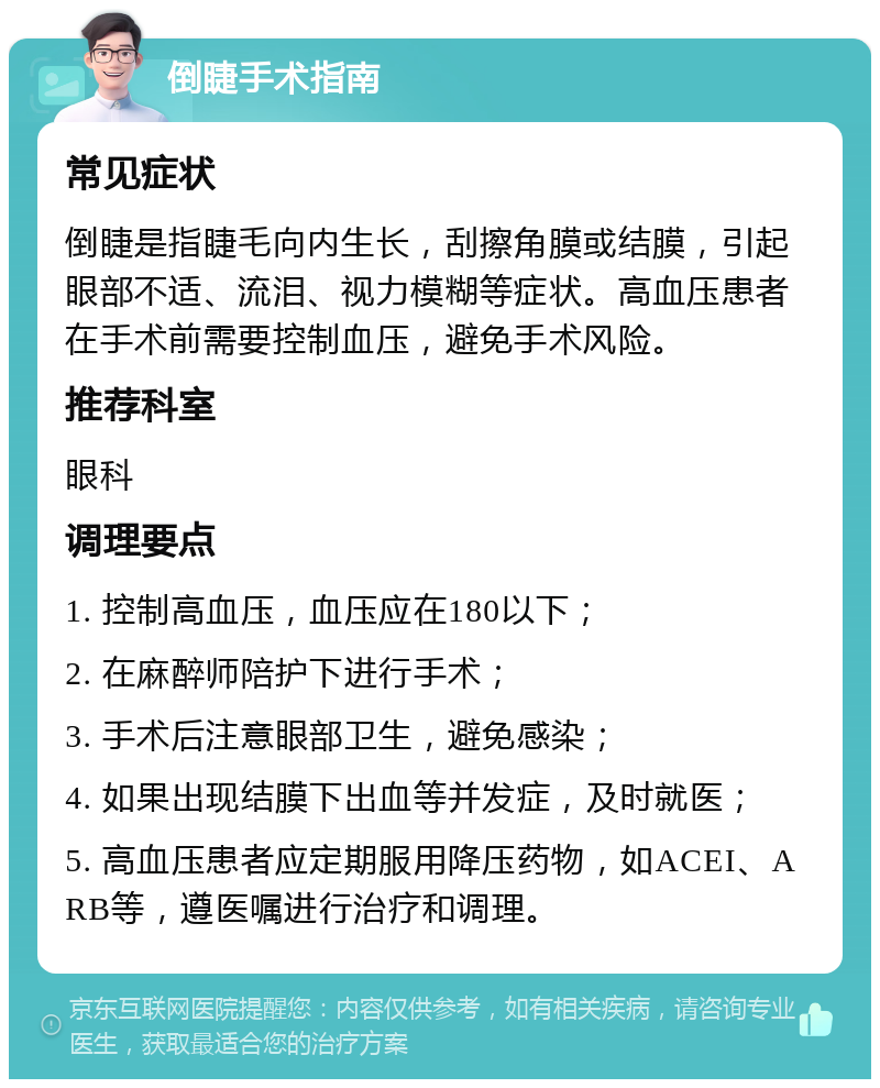 倒睫手术指南 常见症状 倒睫是指睫毛向内生长，刮擦角膜或结膜，引起眼部不适、流泪、视力模糊等症状。高血压患者在手术前需要控制血压，避免手术风险。 推荐科室 眼科 调理要点 1. 控制高血压，血压应在180以下； 2. 在麻醉师陪护下进行手术； 3. 手术后注意眼部卫生，避免感染； 4. 如果出现结膜下出血等并发症，及时就医； 5. 高血压患者应定期服用降压药物，如ACEI、ARB等，遵医嘱进行治疗和调理。