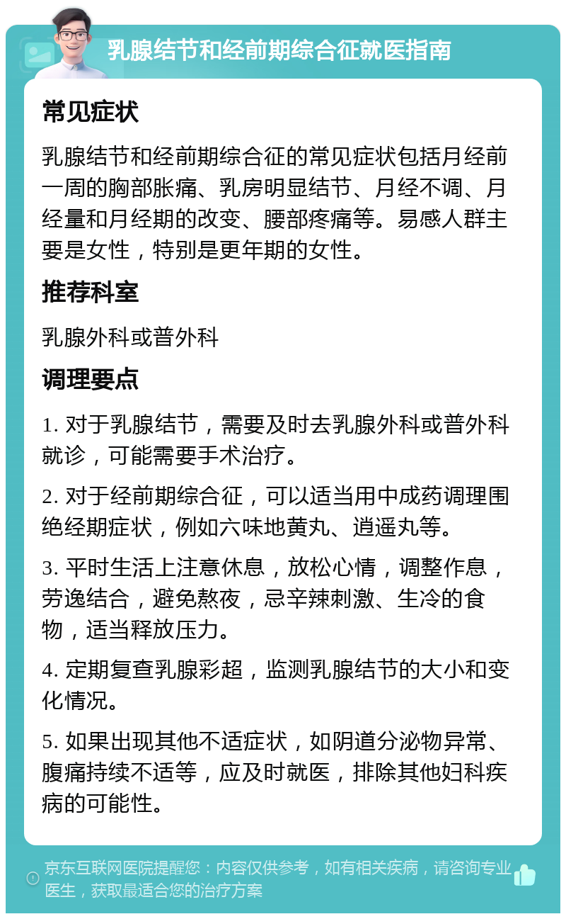 乳腺结节和经前期综合征就医指南 常见症状 乳腺结节和经前期综合征的常见症状包括月经前一周的胸部胀痛、乳房明显结节、月经不调、月经量和月经期的改变、腰部疼痛等。易感人群主要是女性，特别是更年期的女性。 推荐科室 乳腺外科或普外科 调理要点 1. 对于乳腺结节，需要及时去乳腺外科或普外科就诊，可能需要手术治疗。 2. 对于经前期综合征，可以适当用中成药调理围绝经期症状，例如六味地黄丸、逍遥丸等。 3. 平时生活上注意休息，放松心情，调整作息，劳逸结合，避免熬夜，忌辛辣刺激、生冷的食物，适当释放压力。 4. 定期复查乳腺彩超，监测乳腺结节的大小和变化情况。 5. 如果出现其他不适症状，如阴道分泌物异常、腹痛持续不适等，应及时就医，排除其他妇科疾病的可能性。