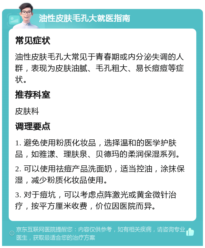 油性皮肤毛孔大就医指南 常见症状 油性皮肤毛孔大常见于青春期或内分泌失调的人群，表现为皮肤油腻、毛孔粗大、易长痘痘等症状。 推荐科室 皮肤科 调理要点 1. 避免使用粉质化妆品，选择温和的医学护肤品，如雅漾、理肤泉、贝德玛的柔润保湿系列。 2. 可以使用祛痘产品洗面奶，适当控油，涂抹保湿，减少粉质化妆品使用。 3. 对于痘坑，可以考虑点阵激光或黄金微针治疗，按平方厘米收费，价位因医院而异。