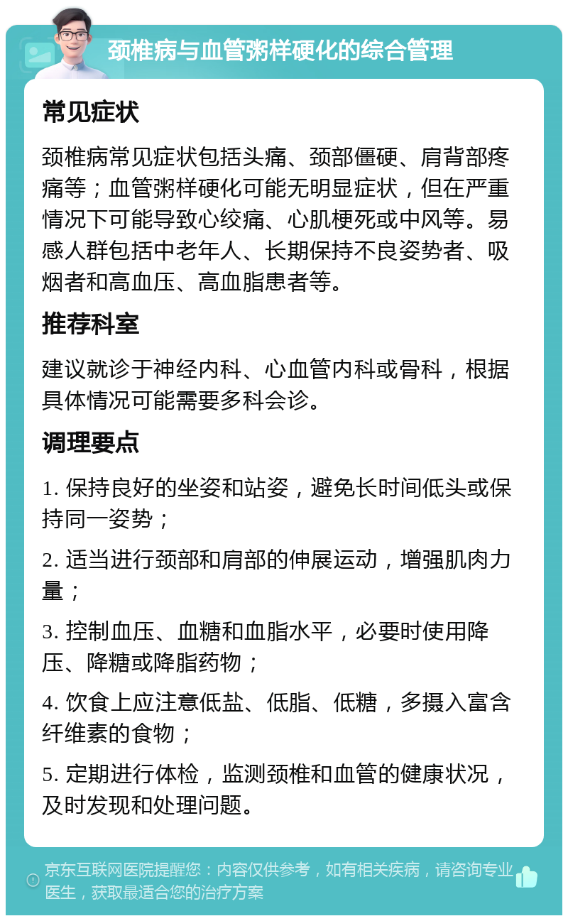 颈椎病与血管粥样硬化的综合管理 常见症状 颈椎病常见症状包括头痛、颈部僵硬、肩背部疼痛等；血管粥样硬化可能无明显症状，但在严重情况下可能导致心绞痛、心肌梗死或中风等。易感人群包括中老年人、长期保持不良姿势者、吸烟者和高血压、高血脂患者等。 推荐科室 建议就诊于神经内科、心血管内科或骨科，根据具体情况可能需要多科会诊。 调理要点 1. 保持良好的坐姿和站姿，避免长时间低头或保持同一姿势； 2. 适当进行颈部和肩部的伸展运动，增强肌肉力量； 3. 控制血压、血糖和血脂水平，必要时使用降压、降糖或降脂药物； 4. 饮食上应注意低盐、低脂、低糖，多摄入富含纤维素的食物； 5. 定期进行体检，监测颈椎和血管的健康状况，及时发现和处理问题。