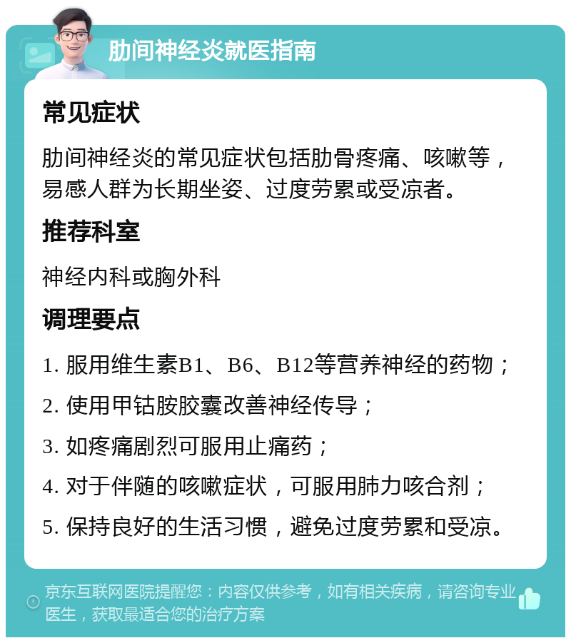 肋间神经炎就医指南 常见症状 肋间神经炎的常见症状包括肋骨疼痛、咳嗽等，易感人群为长期坐姿、过度劳累或受凉者。 推荐科室 神经内科或胸外科 调理要点 1. 服用维生素B1、B6、B12等营养神经的药物； 2. 使用甲钴胺胶囊改善神经传导； 3. 如疼痛剧烈可服用止痛药； 4. 对于伴随的咳嗽症状，可服用肺力咳合剂； 5. 保持良好的生活习惯，避免过度劳累和受凉。