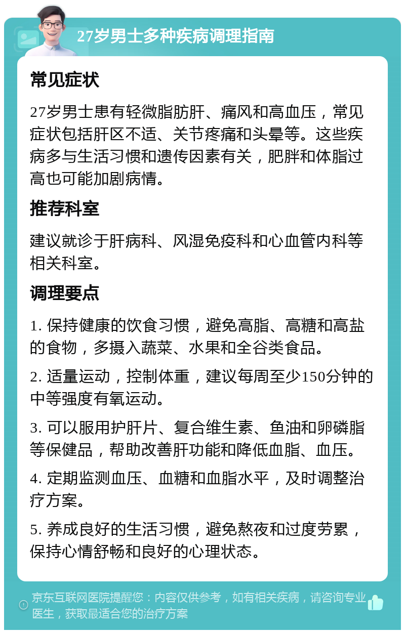 27岁男士多种疾病调理指南 常见症状 27岁男士患有轻微脂肪肝、痛风和高血压，常见症状包括肝区不适、关节疼痛和头晕等。这些疾病多与生活习惯和遗传因素有关，肥胖和体脂过高也可能加剧病情。 推荐科室 建议就诊于肝病科、风湿免疫科和心血管内科等相关科室。 调理要点 1. 保持健康的饮食习惯，避免高脂、高糖和高盐的食物，多摄入蔬菜、水果和全谷类食品。 2. 适量运动，控制体重，建议每周至少150分钟的中等强度有氧运动。 3. 可以服用护肝片、复合维生素、鱼油和卵磷脂等保健品，帮助改善肝功能和降低血脂、血压。 4. 定期监测血压、血糖和血脂水平，及时调整治疗方案。 5. 养成良好的生活习惯，避免熬夜和过度劳累，保持心情舒畅和良好的心理状态。