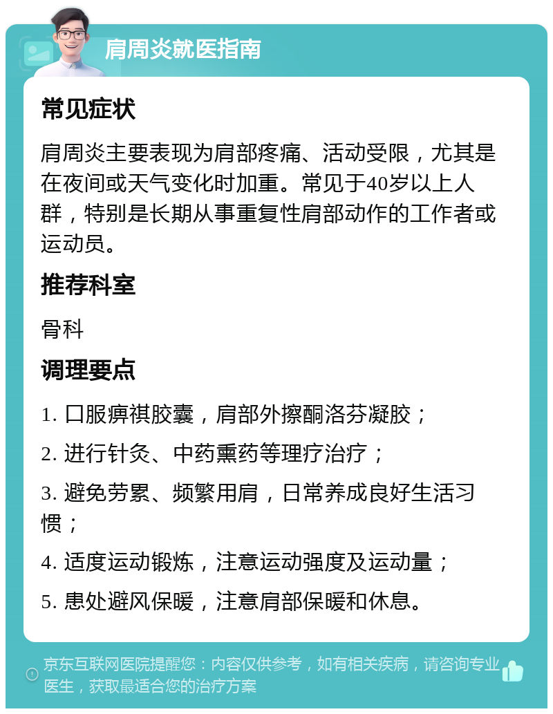 肩周炎就医指南 常见症状 肩周炎主要表现为肩部疼痛、活动受限，尤其是在夜间或天气变化时加重。常见于40岁以上人群，特别是长期从事重复性肩部动作的工作者或运动员。 推荐科室 骨科 调理要点 1. 口服痹祺胶囊，肩部外擦酮洛芬凝胶； 2. 进行针灸、中药熏药等理疗治疗； 3. 避免劳累、频繁用肩，日常养成良好生活习惯； 4. 适度运动锻炼，注意运动强度及运动量； 5. 患处避风保暖，注意肩部保暖和休息。